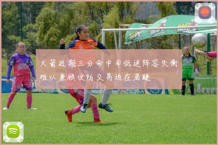 火箭近期三分命中率低迷阵容失衡难以兼顾攻防交易迫在眉睫