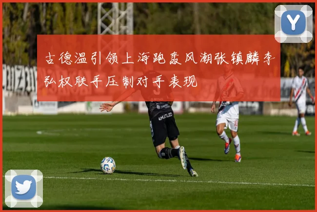 古德温引领上海跑轰风潮张镇麟李弘权联手压制对手表现