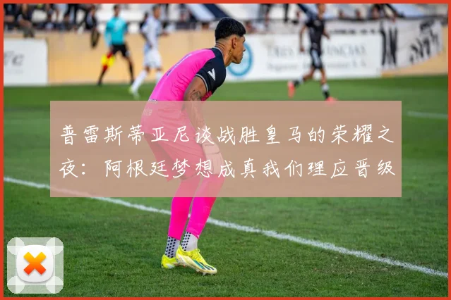 普雷斯蒂亚尼谈战胜皇马的荣耀之夜：阿根廷梦想成真我们理应晋级