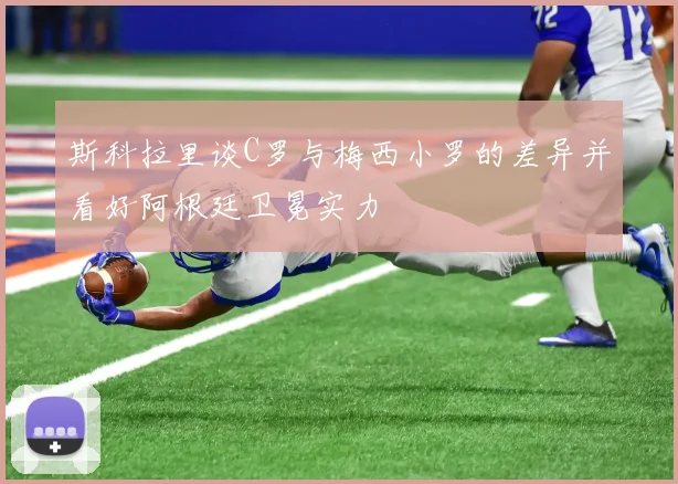 斯科拉里谈C罗与梅西小罗的差异并看好阿根廷卫冕实力