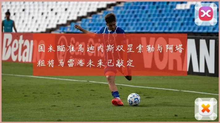 国米瞄准乌迪内斯双星索勒与阿塔租将马雷洛未来已敲定