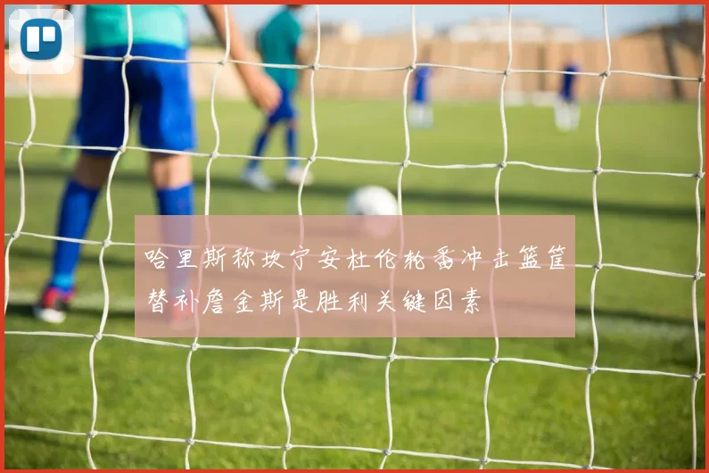 哈里斯称坎宁安杜伦轮番冲击篮筐替补詹金斯是胜利关键因素