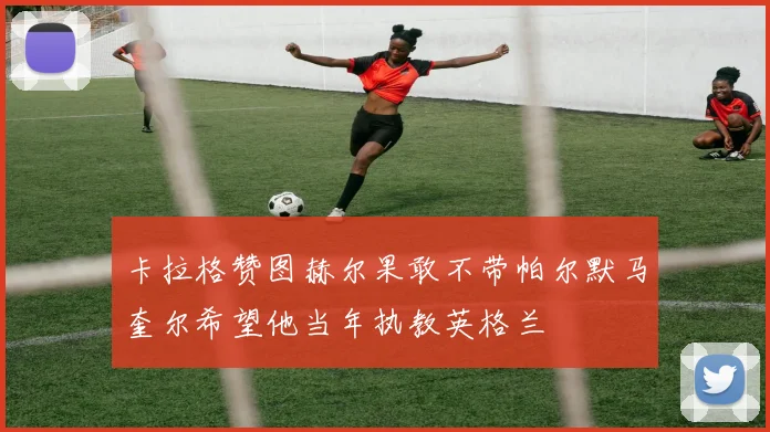 卡拉格赞图赫尔果敢不带帕尔默马奎尔希望他当年执教英格兰