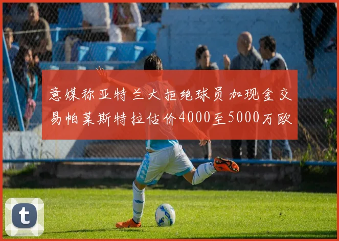 意媒称亚特兰大拒绝球员加现金交易帕莱斯特拉估价4000至5000万欧元