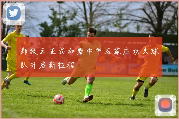 郑致云正式加盟中甲石家庄功夫球队开启新征程