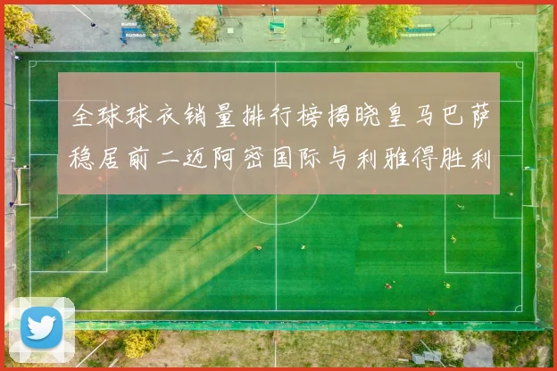 全球球衣销量排行榜揭晓皇马巴萨稳居前二迈阿密国际与利雅得胜利表现抢眼