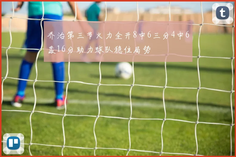 乔治第三节火力全开8中6三分4中6轰16分助力球队稳住局势