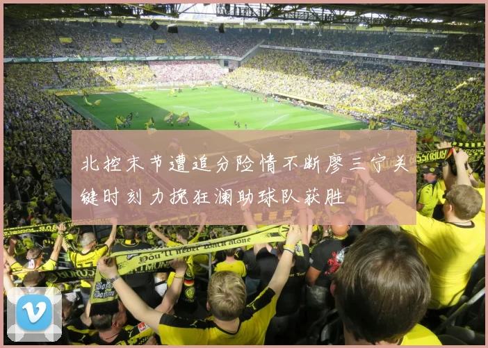 北控末节遭追分险情不断廖三宁关键时刻力挽狂澜助球队获胜