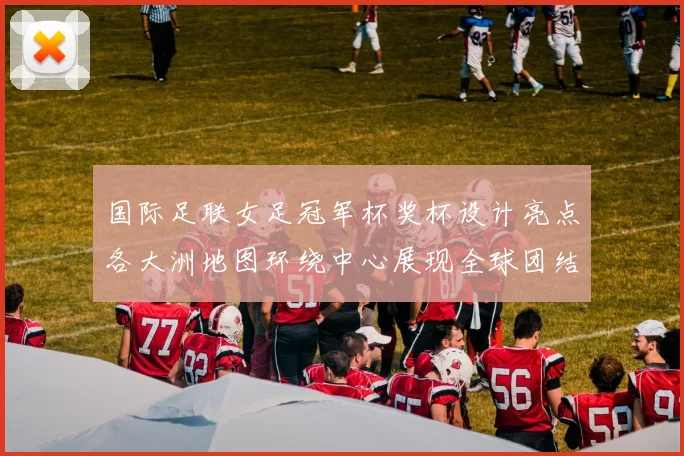 国际足联女足冠军杯奖杯设计亮点各大洲地图环绕中心展现全球团结与竞技精神